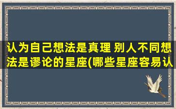 认为自己想法是真理 别人不同想法是谬论的星座(哪些星座容易认为自己想法是真理而别人的不同想法是谬论？)